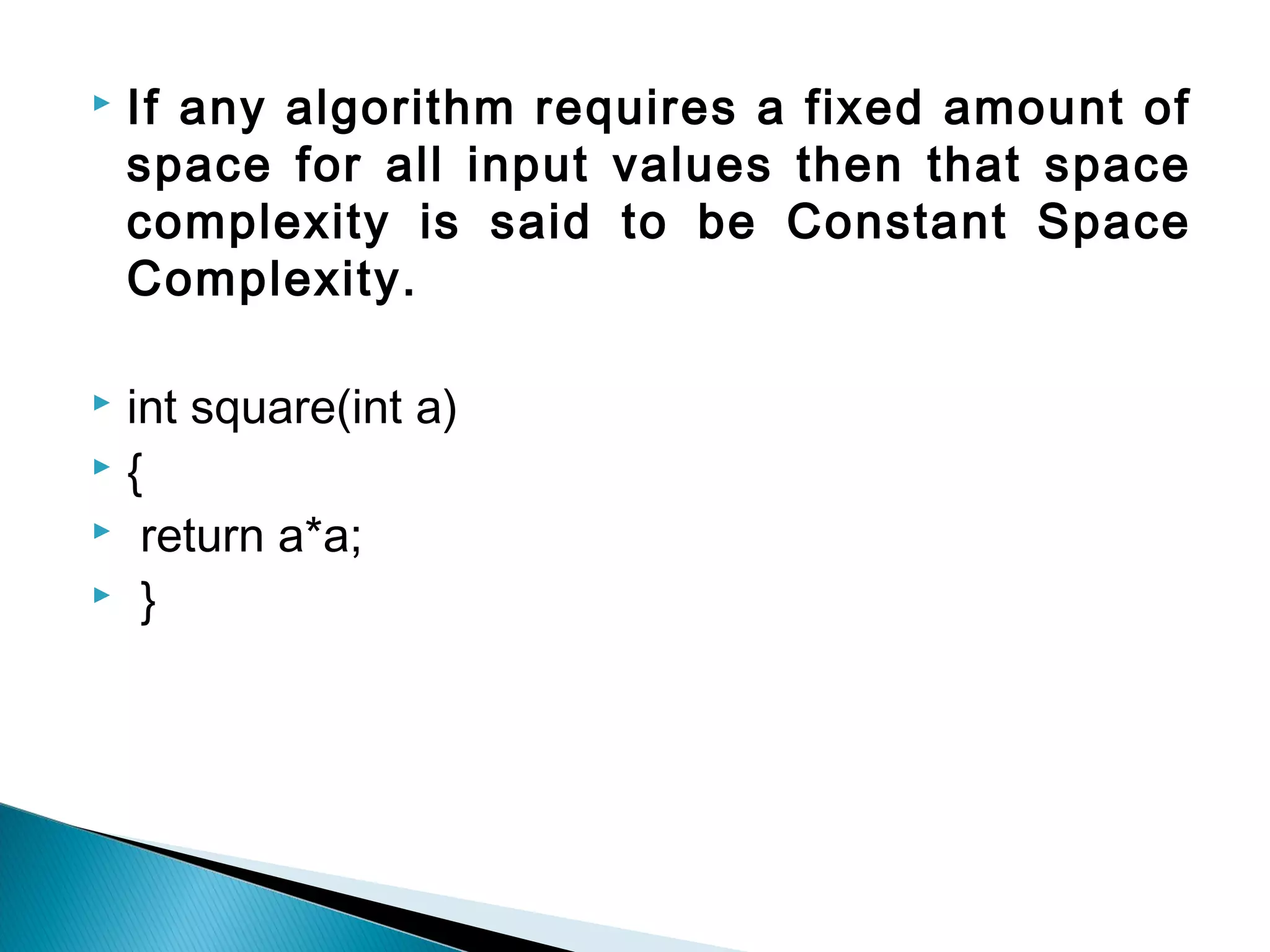  If any algorithm requires a fixed amount of
space for all input values then that space
complexity is said to be Constant Space
Complexity.
 int square(int a)
 {
 return a*a;
 }
 