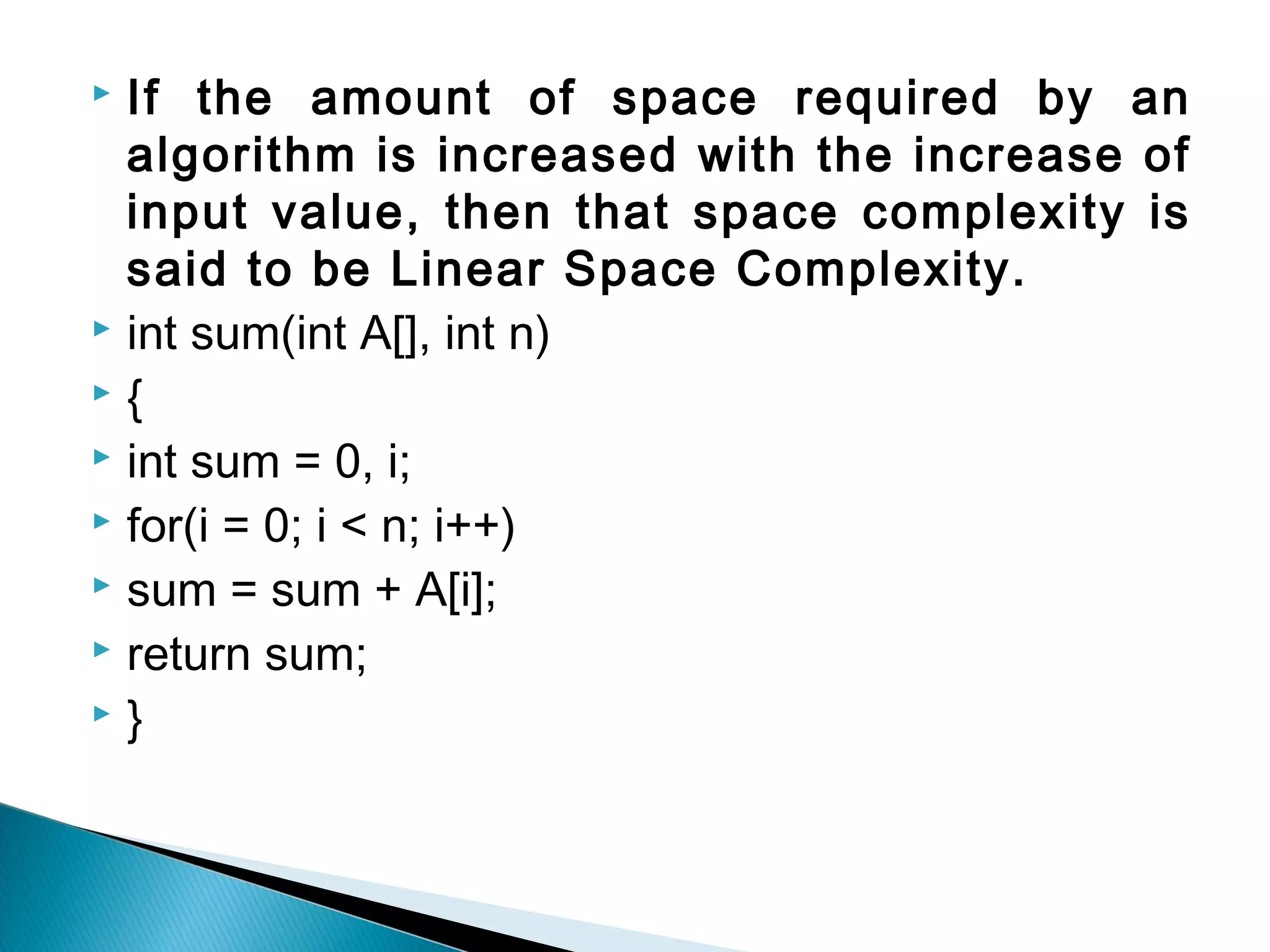  If the amount of space required by an
algorithm is increased with the increase of
input value, then that space complexity is
said to be Linear Space Complexity.
 int sum(int A[], int n)
 {
 int sum = 0, i;
 for(i = 0; i < n; i++)
 sum = sum + A[i];
 return sum;
 }
 