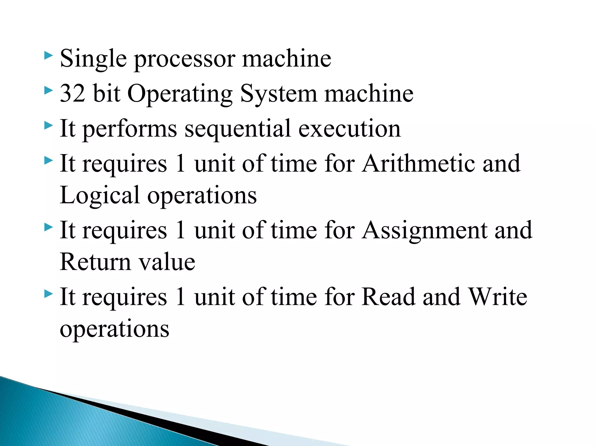 Single processor machine
 32 bit Operating System machine
 It performs sequential execution
 It requires 1 unit of time for Arithmetic and
Logical operations
 It requires 1 unit of time for Assignment and
Return value
 It requires 1 unit of time for Read and Write
operations
 