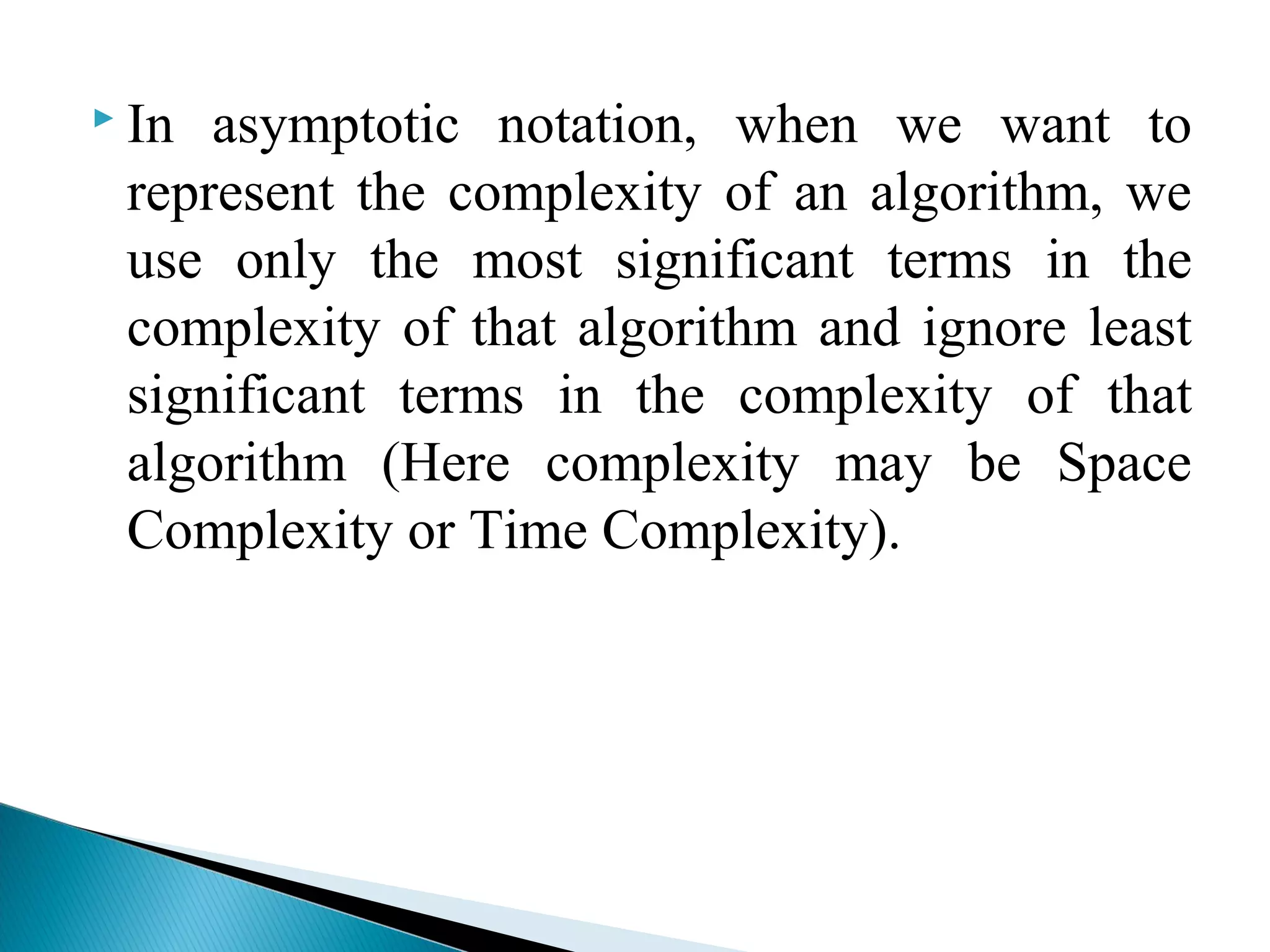  In asymptotic notation, when we want to
represent the complexity of an algorithm, we
use only the most significant terms in the
complexity of that algorithm and ignore least
significant terms in the complexity of that
algorithm (Here complexity may be Space
Complexity or Time Complexity).
 