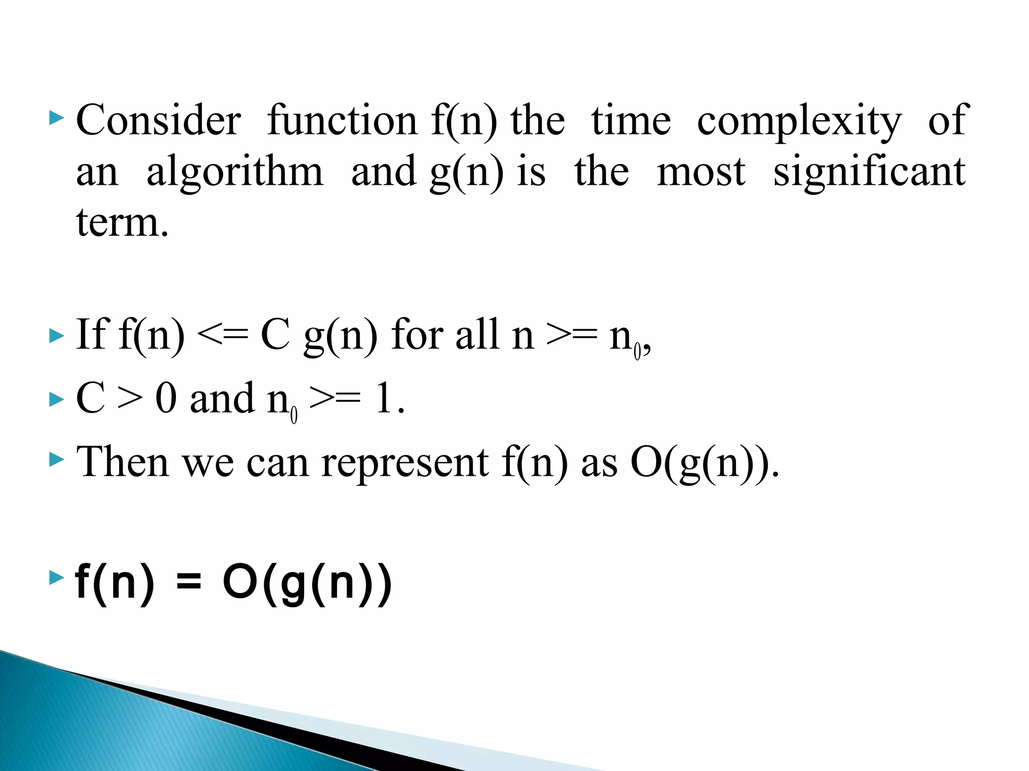  Consider function f(n) the time complexity of
an algorithm and g(n) is the most significant
term.
 If f(n) <= C g(n) for all n >= n0,
 C > 0 and n0 >= 1.
 Then we can represent f(n) as O(g(n)).
 f(n) = O(g(n))
 