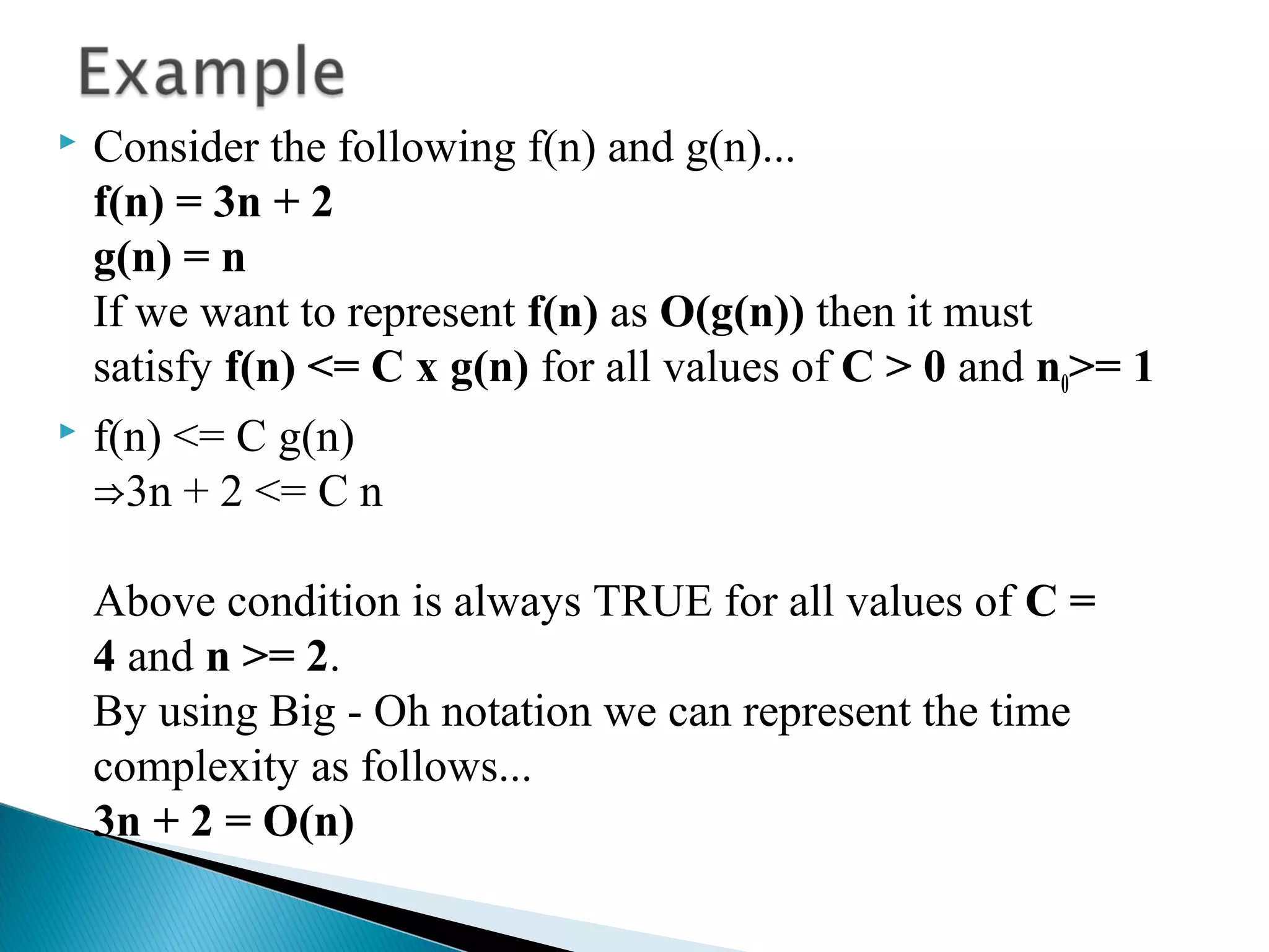  Consider the following f(n) and g(n)...
f(n) = 3n + 2
g(n) = n
If we want to represent f(n) as O(g(n)) then it must
satisfy f(n) <= C x g(n) for all values of C > 0 and n0>= 1
 f(n) <= C g(n)
3n + 2 <= C n⇒
Above condition is always TRUE for all values of C =
4 and n >= 2.
By using Big - Oh notation we can represent the time
complexity as follows...
3n + 2 = O(n)
 