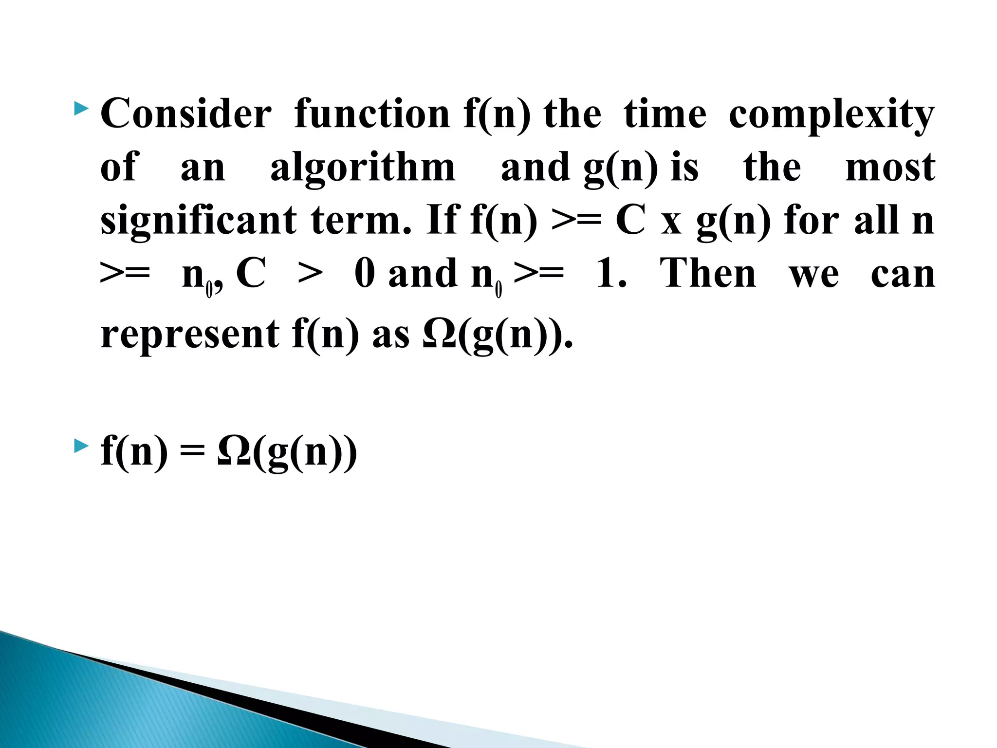  Consider function f(n) the time complexity
of an algorithm and g(n) is the most
significant term. If f(n) >= C x g(n) for all n
>= n0, C > 0 and n0 >= 1. Then we can
represent f(n) as Ω(g(n)).
 f(n) = Ω(g(n))
 
