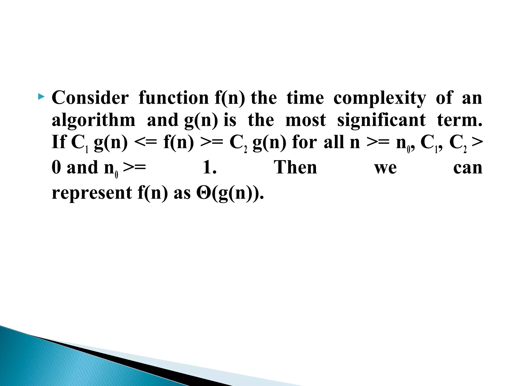 Consider function f(n) the time complexity of an
algorithm and g(n) is the most significant term.
If C1 g(n) <= f(n) >= C2 g(n) for all n >= n0, C1, C2 >
0 and n0 >= 1. Then we can
represent f(n) as Θ(g(n)).
 