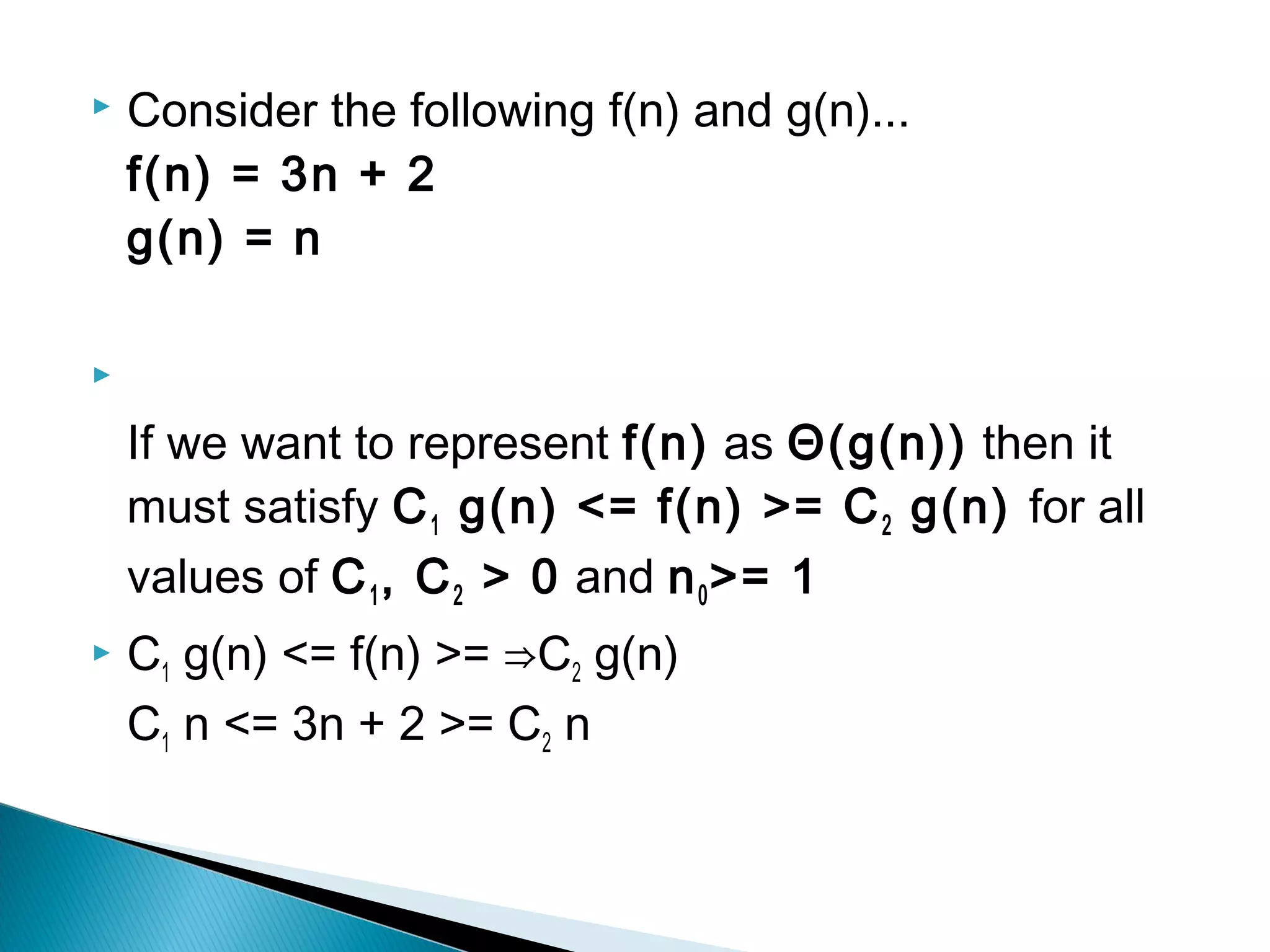  Consider the following f(n) and g(n)...
f(n) = 3n + 2
g(n) = n

If we want to represent f(n) as Θ(g(n)) then it
must satisfy C1 g(n) <= f(n) >= C2 g(n) for all
values of C1, C2 > 0 and n0>= 1
 C1 g(n) <= f(n) >= ⇒C2 g(n)
C1 n <= 3n + 2 >= C2 n
 