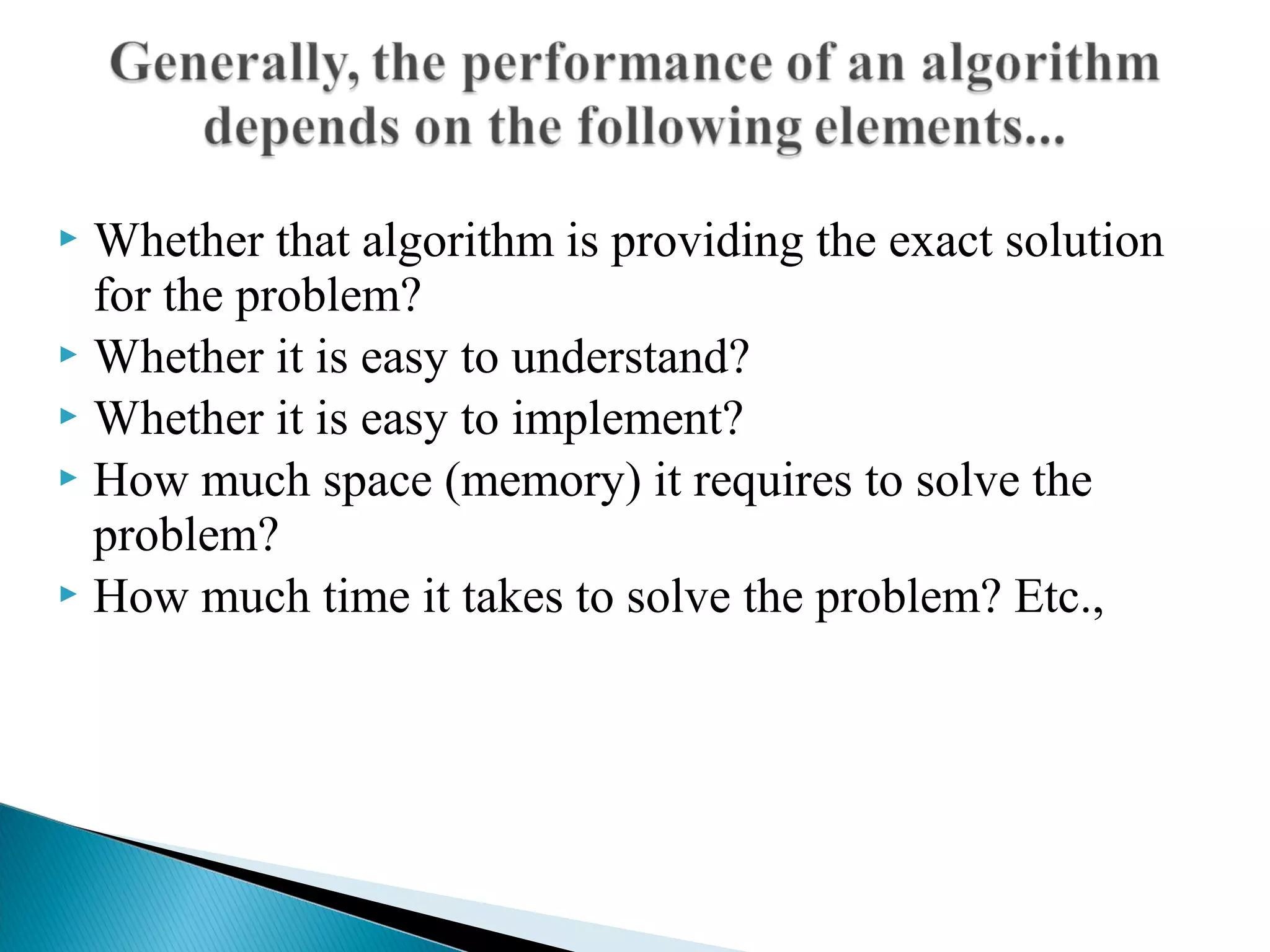  Whether that algorithm is providing the exact solution
for the problem?
 Whether it is easy to understand?
 Whether it is easy to implement?
 How much space (memory) it requires to solve the
problem?
 How much time it takes to solve the problem? Etc.,
 