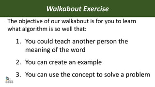 1. You could teach another person the
meaning of the word
2. You can create an example
3. You can use the concept to solve a problem
Walkabout Exercise
The objective of our walkabout is for you to learn
what algorithm is so well that:
 