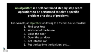 An algorithm is a self-contained step-by-step set of
operations to be performed to solve a specific
problem or a class of problems.
For example, an algorithm for driving to a friend's house could be:
1. Find your keys
2. Walk out of the house
3. Close the door
4. Open the car door
5. Get into the car
6. Put the key into the ignition, etc…..
 