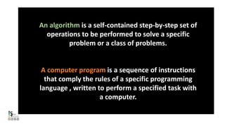 An algorithm is a self-contained step-by-step set of
operations to be performed to solve a specific
problem or a class of problems.
A computer program is a sequence of instructions
that comply the rules of a specific programming
language , written to perform a specified task with
a computer.
 