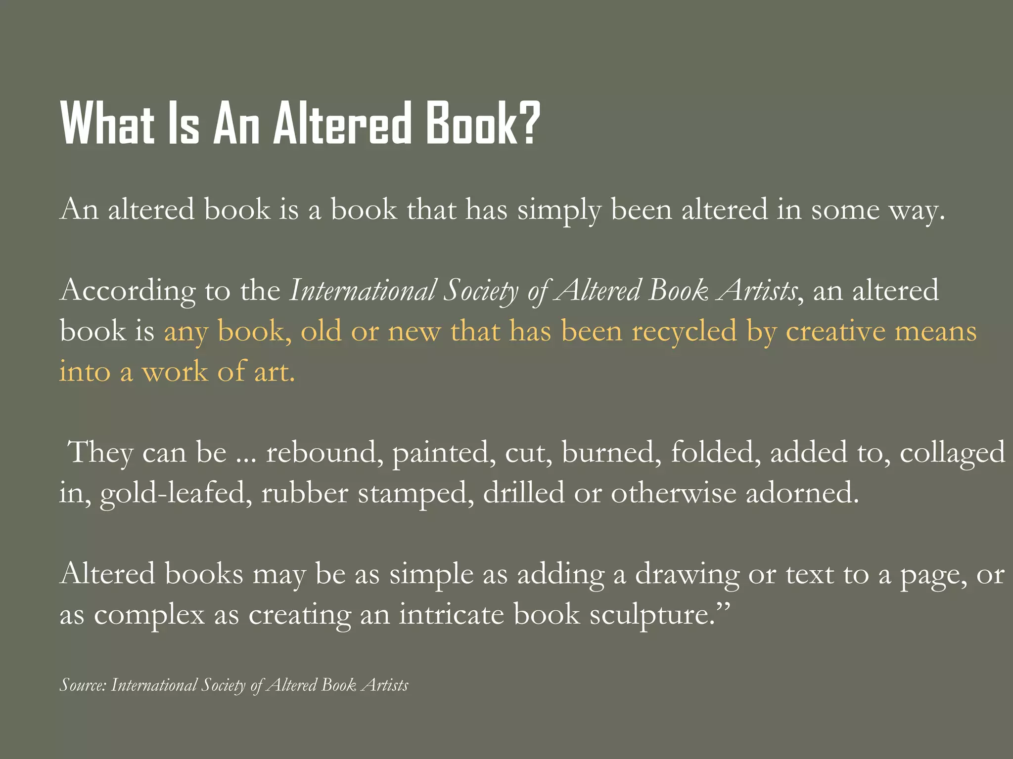 What Is An Altered Book? An altered book is a book that has simply been altered in some way.   According to the  International Society of Altered Book Artists , an altered book is  any book, old or new that has been recycled by creative means into a work of art. They can be ... rebound, painted, cut, burned, folded, added to, collaged in, gold-leafed, rubber stamped, drilled or otherwise adorned.   Altered books may be as simple as adding a drawing or text to a page, or as complex as creating an intricate book sculpture.” Source: International Society of Altered Book Artists 
