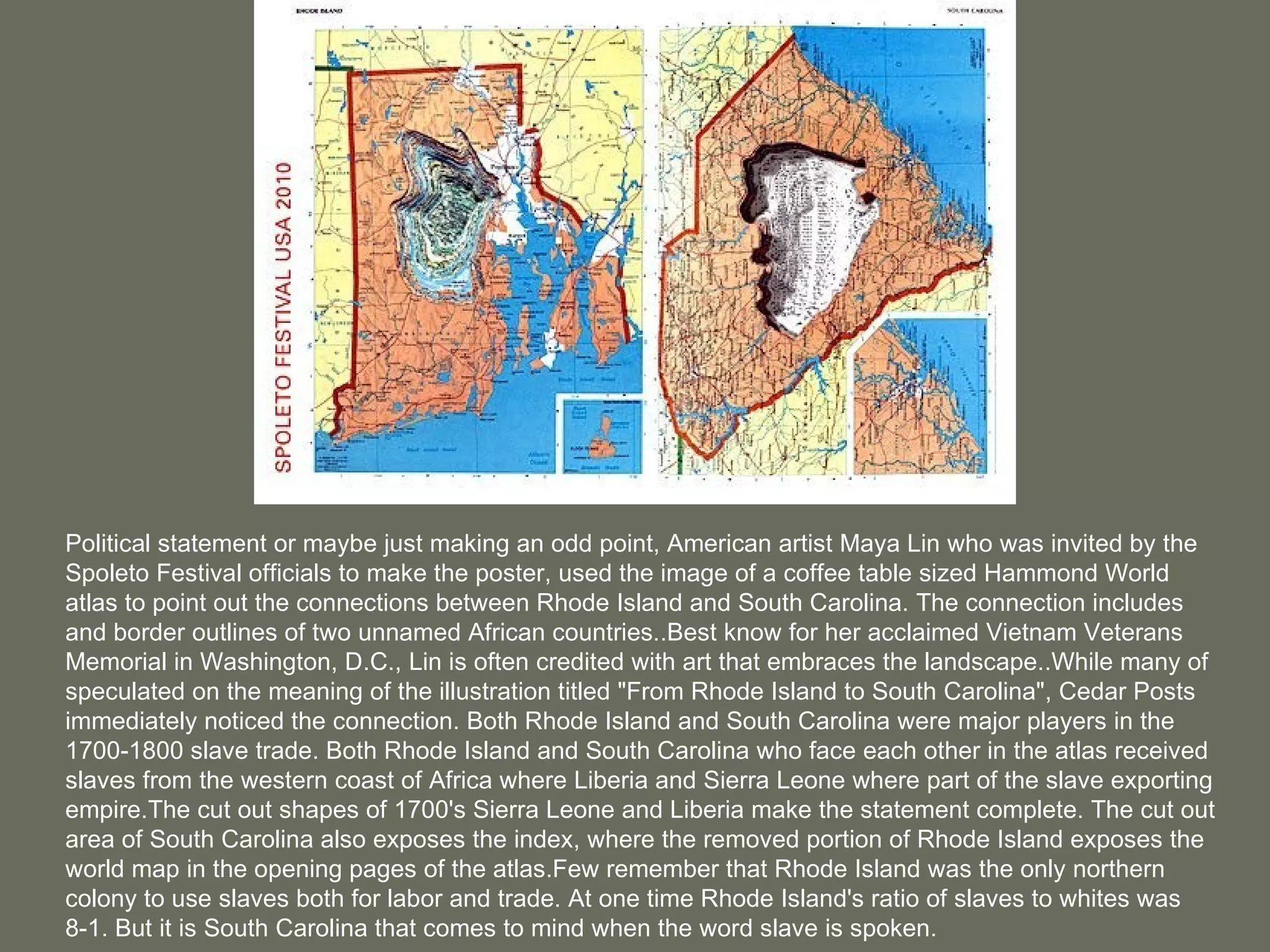 Political statement or maybe just making an odd point, American artist Maya Lin who was invited by the Spoleto Festival officials to make the poster, used the image of a coffee table sized Hammond World atlas to point out the connections between Rhode Island and South Carolina. The connection includes and border outlines of two unnamed African countries..Best know for her acclaimed Vietnam Veterans Memorial in Washington, D.C., Lin is often credited with art that embraces the landscape..While many of speculated on the meaning of the illustration titled &quot;From Rhode Island to South Carolina&quot;, Cedar Posts immediately noticed the connection. Both Rhode Island and South Carolina were major players in the 1700-1800 slave trade. Both Rhode Island and South Carolina who face each other in the atlas received slaves from the western coast of Africa where Liberia and Sierra Leone where part of the slave exporting empire.The cut out shapes of 1700's Sierra Leone and Liberia make the statement complete. The cut out area of South Carolina also exposes the index, where the removed portion of Rhode Island exposes the world map in the opening pages of the atlas.Few remember that Rhode Island was the only northern colony to use slaves both for labor and trade. At one time Rhode Island's ratio of slaves to whites was 8-1. But it is South Carolina that comes to mind when the word slave is spoken. 