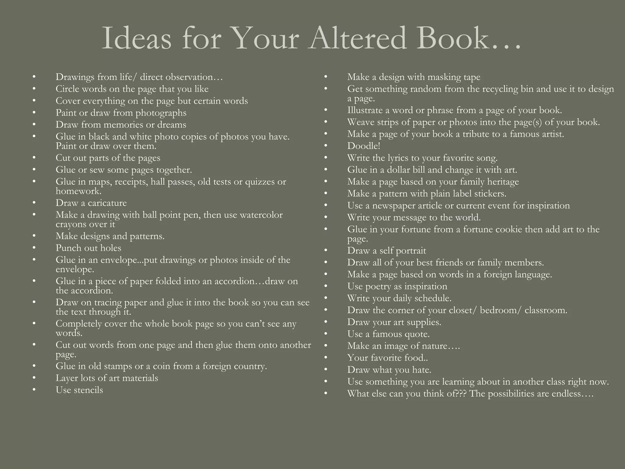 Ideas for Your Altered Book… Drawings from life/ direct observation… Circle words on the page that you like Cover everything on the page but certain words Paint or draw from photographs Draw from memories or dreams Glue in black and white photo copies of photos you have. Paint or draw over them. Cut out parts of the pages Glue or sew some pages together. Glue in maps, receipts, hall passes, old tests or quizzes or homework. Draw a caricature Make a drawing with ball point pen, then use watercolor crayons over it Make designs and patterns. Punch out holes Glue in an envelope...put drawings or photos inside of the envelope. Glue in a piece of paper folded into an accordion…draw on the accordion. Draw on tracing paper and glue it into the book so you can see the text through it. Completely cover the whole book page so you can’t see any words.  Cut out words from one page and then glue them onto another page. Glue in old stamps or a coin from a foreign country. Layer lots of art materials Use stencils Make a design with masking tape Get something random from the recycling bin and use it to design a page.  Illustrate a word or phrase from a page of your book. Weave strips of paper or photos into the page(s) of your book. Make a page of your book a tribute to a famous artist. Doodle! Write the lyrics to your favorite song. Glue in a dollar bill and change it with art. Make a page based on your family heritage Make a pattern with plain label stickers. Use a newspaper article or current event for inspiration Write your message to the world. Glue in your fortune from a fortune cookie then add art to the page. Draw a self portrait Draw all of your best friends or family members. Make a page based on words in a foreign language. Use poetry as inspiration Write your daily schedule. Draw the corner of your closet/ bedroom/ classroom. Draw your art supplies. Use a famous quote. Make an image of nature…. Your favorite food.. Draw what you hate. Use something you are learning about in another class right now. What else can you think of??? The possibilities are endless…. 