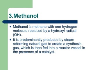 3.Methanol Methanol is methane with one hydrogen molecule replaced by a hydroxyl radical (OH).  It is predominantly produced by steam reforming natural gas to create a synthesis gas, which is then fed into a reactor vessel in the presence of a catalyst.   