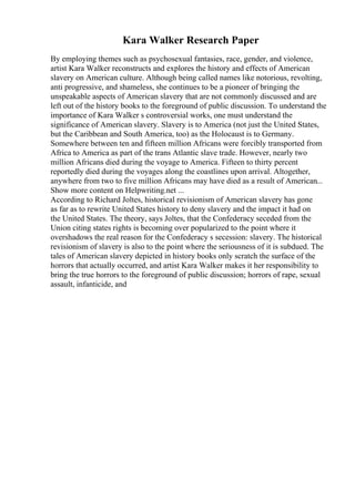 Kara Walker Research Paper
By employing themes such as psychosexual fantasies, race, gender, and violence,
artist Kara Walker reconstructs and explores the history and effects of American
slavery on American culture. Although being called names like notorious, revolting,
anti progressive, and shameless, she continues to be a pioneer of bringing the
unspeakable aspects of American slavery that are not commonly discussed and are
left out of the history books to the foreground of public discussion. To understand the
importance of Kara Walker s controversial works, one must understand the
significance of American slavery. Slavery is to America (not just the United States,
but the Caribbean and South America, too) as the Holocaust is to Germany.
Somewhere between ten and fifteen million Africans were forcibly transported from
Africa to America as part of the trans Atlantic slave trade. However, nearly two
million Africans died during the voyage to America. Fifteen to thirty percent
reportedly died during the voyages along the coastlines upon arrival. Altogether,
anywhere from two to five million Africans may have died as a result of American...
Show more content on Helpwriting.net ...
According to Richard Joltes, historical revisionism of American slavery has gone
as far as to rewrite United States history to deny slavery and the impact it had on
the United States. The theory, says Joltes, that the Confederacy seceded from the
Union citing states rights is becoming over popularized to the point where it
overshadows the real reason for the Confederacy s secession: slavery. The historical
revisionism of slavery is also to the point where the seriousness of it is subdued. The
tales of American slavery depicted in history books only scratch the surface of the
horrors that actually occurred, and artist Kara Walker makes it her responsibility to
bring the true horrors to the foreground of public discussion; horrors of rape, sexual
assault, infanticide, and
 