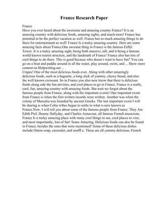 France Research Paper
France
Have you ever heard about the awesome and amazing country France? It is an
amazing country with delicious foods, amazing sights, and much more! France has
potential to be the perfect vacation as well. France has so much amazing things to do
there for entertainment as well! France Is a truley amazing country. Here are some
amazing facts about France.One awsome thing in France is the famous Eiffel
Tower. It is a truley amazing sight, being both massive, tall, and it being a famous
world known tourist atraction, and the landmark of France! France also has lots of
cool things to do there. This is good because who doesn t want to have fun? You can
go on a boat and paddle around in all the water, play around, swim, and ... Show more
content on Helpwriting.net ...
Crapes! One of the most delicious foods ever. Along with other amazingly
delicious foods, such as a baguette, a long stick of yummy, chewy bread, and also
the well known croissant. So in France you also now know that there is delicious
foods along side the fun ativities, and cool places to go in France. France is a really,
cool, fun, amazing country with amazing foods. But wait we forgot about the
famous people from France, along with the important events! One important event
from France is when the first written records were written. Another was when the
colony of Massalia was founded by ancient Greeks. The last important event I will
be sharing is when Celtic tribes began to settle in what is now known as
France.Now, I will tell you about some of the famous people from France. They Are
Edith Pief, Jhonny Hallyday, and Charles Aznavour, all famous French musicions.
France Is a truley amazing place with many cool things to see, cool places to visit,
and most importantly, lots of fun! Some Amazing, Delicious foods can also be found
in France, besides the ones that were mentioned! Some of these delicious dishes
include Onion soup, cassoulet, and souffl e. These are all yummy delicious, French
 