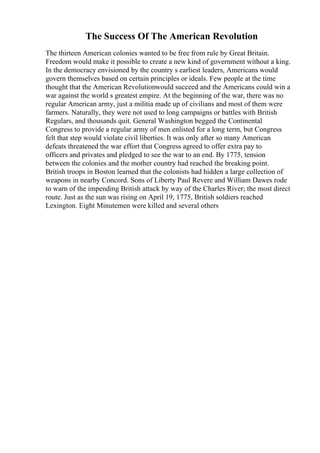 The Success Of The American Revolution
The thirteen American colonies wanted to be free from rule by Great Britain.
Freedom would make it possible to create a new kind of government without a king.
In the democracy envisioned by the country s earliest leaders, Americans would
govern themselves based on certain principles or ideals. Few people at the time
thought that the American Revolutionwould succeed and the Americans could win a
war against the world s greatest empire. At the beginning of the war, there was no
regular American army, just a militia made up of civilians and most of them were
farmers. Naturally, they were not used to long campaigns or battles with British
Regulars, and thousands quit. General Washington begged the Continental
Congress to provide a regular army of men enlisted for a long term, but Congress
felt that step would violate civil liberties. It was only after so many American
defeats threatened the war effort that Congress agreed to offer extra pay to
officers and privates and pledged to see the war to an end. By 1775, tension
between the colonies and the mother country had reached the breaking point.
British troops in Boston learned that the colonists had hidden a large collection of
weapons in nearby Concord. Sons of Liberty Paul Revere and William Dawes rode
to warn of the impending British attack by way of the Charles River; the most direct
route. Just as the sun was rising on April 19, 1775, British soldiers reached
Lexington. Eight Minutemen were killed and several others
 