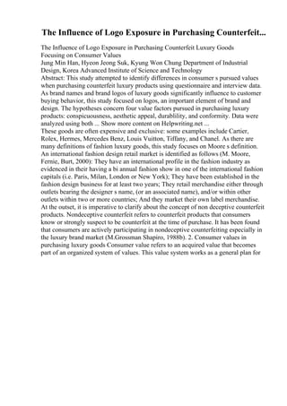 The Influence of Logo Exposure in Purchasing Counterfeit...
The Influence of Logo Exposure in Purchasing Counterfeit Luxury Goods
Focusing on Consumer Values
Jung Min Han, Hyeon Jeong Suk, Kyung Won Chung Department of Industrial
Design, Korea Advanced Institute of Science and Technology
Abstract: This study attempted to identify differences in consumer s pursued values
when purchasing counterfeit luxury products using questionnaire and interview data.
As brand names and brand logos of luxury goods significantly influence to customer
buying behavior, this study focused on logos, an important element of brand and
design. The hypotheses concern four value factors pursued in purchasing luxury
products: conspicuousness, aesthetic appeal, durablility, and conformity. Data were
analyzed using both ... Show more content on Helpwriting.net ...
These goods are often expensive and exclusive: some examples include Cartier,
Rolex, Hermes, Mercedes Benz, Louis Vuitton, Tiffany, and Chanel. As there are
many definitions of fashion luxury goods, this study focuses on Moore s definition.
An international fashion design retail market is identified as follows (M. Moore,
Fernie, Burt, 2000): They have an international profile in the fashion industry as
evidenced in their having a bi annual fashion show in one of the international fashion
capitals (i.e. Paris, Milan, London or New York); They have been established in the
fashion design business for at least two years; They retail merchandise either through
outlets bearing the designer s name, (or an associated name), and/or within other
outlets within two or more countries; And they market their own label merchandise.
At the outset, it is imperative to clarify about the concept of non deceptive counterfeit
products. Nondeceptive counterfeit refers to counterfeit products that consumers
know or strongly suspect to be counterfeit at the time of purchase. It has been found
that consumers are actively participating in nondeceptive counterfeiting especially in
the luxury brand market (M.Grossman Shapiro, 1988b). 2. Consumer values in
purchasing luxury goods Consumer value refers to an acquired value that becomes
part of an organized system of values. This value system works as a general plan for
 