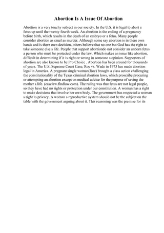 Abortion Is A Issue Of Abortion
Abortion is a very touchy subject in our society. In the U.S. it is legal to abort a
fetus up until the twenty fourth week. An abortion is the ending of a pregnancy
before birth, which results in the death of an embryo or a fetus. Many people
consider abortion as cruel as murder. Although some say abortion is in there own
hands and is there own decision, others believe that no one but God has the right to
take someone else s life. People that support abortiondo not consider an unborn fetus
a person who must be protected under the law. Which makes an issue like abortion,
difficult in determining if it is right or wrong in someone s opinion. Supporters of
abortion are also known to be Pro Choice . Abortion has been around for thousands
of years. The U.S. Supreme Court Case; Roe vs. Wade in 1973 has made abortion
legal in America. A pregnant single woman(Roe) brought a class action challenging
the constitutionality of the Texas criminal abortion laws, which proscribe procuring
or attempting an abortion except on medical advice for the purpose of saving the
mother s life. (caselaw.findlaw.com). The ruling was that fetus are not legal people,
so they have had no rights or protection under our constitution. A woman has a right
to make decisions that involve her own body. The government has respected a woman
s right to privacy. A woman s reproductive system should not be the subject on the
table with the government arguing about it. This reasoning was the premise for its
 