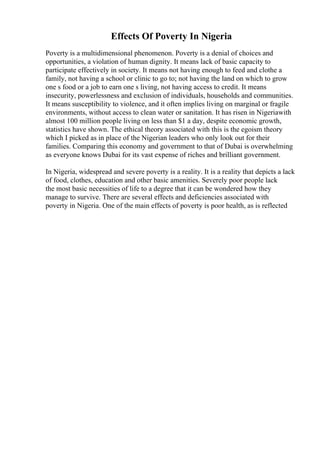 Effects Of Poverty In Nigeria
Poverty is a multidimensional phenomenon. Poverty is a denial of choices and
opportunities, a violation of human dignity. It means lack of basic capacity to
participate effectively in society. It means not having enough to feed and clothe a
family, not having a school or clinic to go to; not having the land on which to grow
one s food or a job to earn one s living, not having access to credit. It means
insecurity, powerlessness and exclusion of individuals, households and communities.
It means susceptibility to violence, and it often implies living on marginal or fragile
environments, without access to clean water or sanitation. It has risen in Nigeriawith
almost 100 million people living on less than $1 a day, despite economic growth,
statistics have shown. The ethical theory associated with this is the egoism theory
which I picked as in place of the Nigerian leaders who only look out for their
families. Comparing this economy and government to that of Dubai is overwhelming
as everyone knows Dubai for its vast expense of riches and brilliant government.
In Nigeria, widespread and severe poverty is a reality. It is a reality that depicts a lack
of food, clothes, education and other basic amenities. Severely poor people lack
the most basic necessities of life to a degree that it can be wondered how they
manage to survive. There are several effects and deficiencies associated with
poverty in Nigeria. One of the main effects of poverty is poor health, as is reflected
 