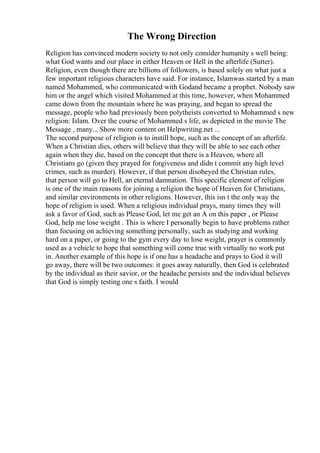 The Wrong Direction
Religion has convinced modern society to not only consider humanity s well being:
what God wants and our place in either Heaven or Hell in the afterlife (Sutter).
Religion, even though there are billions of followers, is based solely on what just a
few important religious characters have said. For instance, Islamwas started by a man
named Mohammed, who communicated with Godand became a prophet. Nobody saw
him or the angel which visited Mohammed at this time, however, when Mohammed
came down from the mountain where he was praying, and began to spread the
message, people who had previously been polytheists converted to Mohammed s new
religion: Islam. Over the course of Mohammed s life, as depicted in the movie The
Message , many... Show more content on Helpwriting.net ...
The second purpose of religion is to instill hope, such as the concept of an afterlife.
When a Christian dies, others will believe that they will be able to see each other
again when they die, based on the concept that there is a Heaven, where all
Christians go (given they prayed for forgiveness and didn t commit any high level
crimes, such as murder). However, if that person disobeyed the Christian rules,
that person will go to Hell, an eternal damnation. This specific element of religion
is one of the main reasons for joining a religion the hope of Heaven for Christians,
and similar environments in other religions. However, this isn t the only way the
hope of religion is used. When a religious individual prays, many times they will
ask a favor of God, such as Please God, let me get an A on this paper , or Please
God, help me lose weight . This is where I personally begin to have problems rather
than focusing on achieving something personally, such as studying and working
hard on a paper, or going to the gym every day to lose weight, prayer is commonly
used as a vehicle to hope that something will come true with virtually no work put
in. Another example of this hope is if one has a headache and prays to God it will
go away, there will be two outcomes: it goes away naturally, then God is celebrated
by the individual as their savior, or the headache persists and the individual believes
that God is simply testing one s faith. I would
 