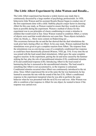 The Little Albert Experiment by John Watson and Rosalie...
The Little Albert experiment has become a widely known case study that is
continuously discussed by a large number of psychology professionals. In 1920,
behaviorist John Watson and his assistant Rosalie Rayner began to conduct one of
the first experiments done with a child. Stability played a major factor in choosing
Albert for this case study, as Watson wanted to ensure that they would do as little
harm as possible during the experiment. Watson s method of choice for this
experiment was to use principles of classic conditioning to create a stimulus in
children that would result in fear. Since Watson wanted to condition Albert, a variety
of objects were used that would otherwise not scare him. These objects included a
white rat, blocks, a... Show more content on Helpwriting.net ...
This occurrence between the rat and the bar showed that the dual stimulations the
week prior had a lasting effect on Albert. In his case study, Watson explained that the
stimulations were given to get a complete reaction from Albert. The response from
the stimulations was as convincing a case of a completely conditioned fear response
as could have been theoretically pictured (Watson, 1920, pp. 314). Every time the rat
was joined with the loud sound (dual stimulation), Albert gave the same complete
negative reaction. In the experiment, pairing the rat and noise caused by the hammer
striking the bar, play the role of unconditioned stimulus (US), conditioned stimulus
(CS) and conditioned response (CR). Introducing Albert to the loud sound of
hammering the bar is measured as the unconditioned stimulus. The loud sound is
something that Albert is not accustomed to, so the response is unlearned.
Conditioned stimulus occurred when Albert was continuously introduced to the rat
alone. Since Albert experienced the rat at the same the bar was hammered, he has
learned to associate the rate with the sound of the bar (US). Albert s conditioned
response in the experiment transpired when he was able to perform the same
behavior when he was presented with the rat (CS) over and over. After Watson was
able to condition a fear response in Albert for one object, he wanted to know if the
response was carried over.
 
