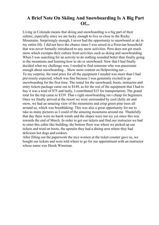 A Brief Note On Skiing And Snowboarding Is A Big Part
Of...
Living in Colorado means that skiing and snowboarding is a big part of their
culture, especially since we are lucky enough to live so close to the Rocky
Mountains. Surprisingly enough, I never had the opportunity to snowboard or ski in
my entire life. I did not have the chance since I was raised in a Peruvian household
that was never formally introduced to any snow activities. Peru does not get much
snow which exempts their culture from activities such as skiing and snowboarding.
When I was searching for an activity to do nothing sounded better than finally going
to the mountains and learning how to ski or snowboard. Now that I had finally
decided what my challenge was, I needed to find someone who was passionate
enough about snowboarding... Show more content on Helpwriting.net ...
To my surprise, the total price for all the equipment I needed was more than I had
previously expected, which was fine because I was genuinely excited to go
snowboarding for the first time. The rental for the snowboard, boots, instructor and
entry tickets package came out to $149, as for the rest of the equipment that I had to
buy it was a total of $75 and lastly, I contributed $15 for transportation; The grand
total for the trip came to $339. That s right snowboarding isn t cheap for beginners.
Once we finally arrived at the resort we were surrounded by cool chilly air and
snow, we had an amazing view of the mountains and crisp green pine trees all
around us, which was breathtaking. This was also a great opportunity for me to
take as many pictures as I could of the amazing mountains around me. Thankfully
that day there were no harsh winds and the slopes were not icy yet since this was
towards the end of March. In order to get our tickets and find our instructor we had
to enter this cabin like building; the bottom floor was where we picked up our
tickets and tried on boots, the upstairs they had a dining area where they had
delicious hot dogs and cookies.
After filling out the paperwork the nice women at the ticket counter gave us, we
bought our tickets and were told where to go for our appointment with an instructor
whose name was Derek Wineman.
 