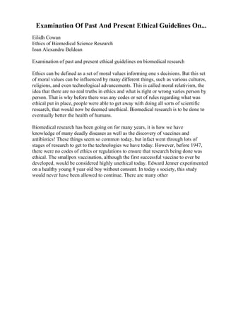 Examination Of Past And Present Ethical Guidelines On...
Eilidh Cowan
Ethics of Biomedical Science Research
Ioan Alexandru Beldean
Examination of past and present ethical guidelines on biomedical research
Ethics can be defined as a set of moral values informing one s decisions. But this set
of moral values can be influenced by many different things, such as various cultures,
religions, and even technological advancements. This is called moral relativism, the
idea that there are no real truths in ethics and what is right or wrong varies person by
person. That is why before there was any codes or set of rules regarding what was
ethical put in place, people were able to get away with doing all sorts of scientific
research, that would now be deemed unethical. Biomedical research is to be done to
eventually better the health of humans.
Biomedical research has been going on for many years, it is how we have
knowledge of many deadly diseases as well as the discovery of vaccines and
antibiotics! These things seem so common today, but infact went through lots of
stages of research to get to the technologies we have today. However, before 1947,
there were no codes of ethics or regulations to ensure that research being done was
ethical. The smallpox vaccination, although the first successful vaccine to ever be
developed, would be considered highly unethical today. Edward Jenner experimented
on a healthy young 8 year old boy without consent. In today s society, this study
would never have been allowed to continue. There are many other
 