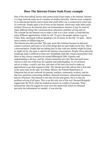 Does The Internet Foster Isola Essay example
One of the most talked, known and controversial issues today is the Internet. Internet
is a large network made up of a number of smaller networks. Almost every computer
in an educational facility and in home and small office use is connected to some type
of a network. People spent a lot of time on the Internet, which may make them seem
isolated. However, the Internet does not fosterisolation, because it may be used for
many different things like communication, education, problem solving and etc.
The concept for the Internet was to make a link in to a new world, a world that has
many different opportunities within its self. To gives the people options to go to
China, Italy, and Egypt without spending a lot of money on the trip. To open... Show
more content on Helpwriting.net ...
The Internet provides just that. This may seem like isolation because no physical
contact is present, and some or all of the things that are said might not be true. This is
a misconception. People that are talking face to face with one another might be lying
or might not be; the same is said for the Internet conversations. People whose physical
handicaps make it difficult to form new friendships find that virtual communities treat
them as they always wanted to be treated (Rheingold 206). Equality and
understanding is the key, and the virtual community provides that and much more.
Advice is also one of the keys for equality and understanding. As we all know
advice in today s world is not free, and most of the time you need to make an
appointment to get that expansive help. The internet provides advice that is free and
at the same time on the spot. In Urbana, Illinois, the Federal Department of
Education has set up a network for parents, teachers, community workers, and etc.
that have questions concerning children, financial assistance, educational assistance,
and etc (Thomas). The Internet is not only for fun and games, but it is also for
problem solving of all types. This is not the only site of this sort; Howard Reingold
logged onto the Well, when he needed an answer in a matter of seconds. What
amazed him when he logged on wasn t just the speed with which we obtained
precisely the information we needed...it was also the
 