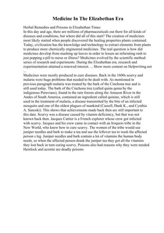 Medicine In The Elizabethan Era
Herbal Remedies and Poisons in Elizabethan Times
In this day and age, there are millions of pharmaceuticals out there for all kinds of
diseases and conditions, but where did all of this start? The creation of medicines
most likely started when people discovered the healing properties plants contained.
Today, civilization has the knowledge and technology to extract elements from plants
to produce more chemically engineered medicines. The real question is how did
medicines develop from mashing up leaves in order to lessen an infuriating rash to
just popping a pill to nurse or illness? Medicines evolved by the scientific method:
series of research and experiments. During the Elizabethan era, research and
experimentation attained a renewed interest. ... Show more content on Helpwriting.net
...
Medicines were mostly produced to cure diseases. Back in the 1600s scurvy and
malaria were huge problems that needed to be dealt with. As mentioned in
previous paragraph malaria was treated by the bark of the Cinchona tree and is
still used today. The bark of the Cinchona tree (called quina quina by the
indigenous Peruvians), found in the rain forests along the Amazon River in the
Andes of South America, contained an ingredient called quinine, which is still
used in the treatment of malaria, a disease transmitted by the bite of an infected
mosquito and one of the oldest plagues of mankind (Cassell, Dank K., and Cynthia
A. Sanoski). This shows that achievements made back then are still important to
this date. Scurvy was a disease caused by vitamin deficiency, but that was not
known back then. Jacques Cartier is a French explorer whose crew got infected
with scurvy. Jacques and his crew came in contact with an Iroquois tribe in the
New World, who knew how to cure scurvy. The women of the tribe would use
juniper needles and bark to make a tea and use the leftover tea to wash the affected
person s leg. Juniper needles and bark contain a lot of vitamins the human body
needs, so when the affected person drank the juniper tea they got all the vitamins
they lost back in turn curing scurvy. Poisons also had reasons why they were needed.
Hemlock and aconite are deadly poisons
 