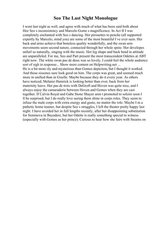 Seo The Last Night Monologue
I went last night as well, and agree with much of what has been said both about
Hee Seo s inconsistency and Marcelo Gome s magnificence. In Act II I was
completely enchanted with Seo s dancing. Her pirouettes to penche (all supported
expertly by Marcelo, mind you) are some of the most beautiful I ve ever seen. Her
back and arms achieve that boneless quality wonderfully, and the swan arm
movements seem second nature, connected through her whole spine. Her developes
unfurl so naturally, singing with the music. Her leg shape and back bend in attitude
are unparalleled. For me, Seo and Part present the most transcendent Odettes at ABT
right now. The white swan pas de deux was so lovely, I could feel the whole audience
sort of sigh in response... Show more content on Helpwriting.net ...
He is a bit more sly and mysterious than Gomes depiction, but I thought it worked.
And those sissones sure look good on him. The corps was great, and seemed much
more in unified than in Giselle. Maybe because they do it every year. As others
have noticed, Melanie Hamrick is looking better than ever, back from her
maternity leave. Her pas de trois with DeGroft and Hoven was quite nice, and I
always enjoy the camaraderie between Hoven and Gomes when they are cast
together. If Calvin Royal and Gabe Stone Shayer aren t promoted to soloist soon I
ll be surprised, but I do really love seeing them shine in corps roles. They seem to
infuse the male corps with extra energy and gusto, no matter the role. Maybe I m a
pathetic home teamer, but despite Seo s struggles, I left the theater pretty happy last
night. I have avoided her in full lengths recently, after her disappointing substitution
for Seminova in Bayadere, but her Odette is really something special to witness
(especially with Gomes as her prince). Curious to hear how she fairs with Stearns on
 