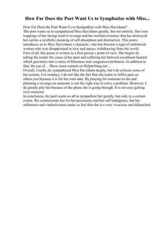 How Far Does the Poet Want Us to Symphatize with Miss...
How Far Does the Poet Want Us to Sympathize with Miss Havisham?
The poet wants us to sympathized Miss Havisham greatly, but not entirely. Her own
trappings of her strong need to revenge and her morbid existence that has destroyed
her carries a symbolic meaning of self absorption and destruction. This poem
introduces us to Miss Harvisham s character, who has become a type of embittered
woman who was disappointed in love and enjoys withdrawing from the world.
First of all, this poem is written in a first person s point of view. She begins by
telling the reader the cause of her pain and suffering her beloved sweetheart bastard
which gravitates into a sense of bitterness and vengeance/retribution. In addition to
that, the use of ... Show more content on Helpwriting.net ...
Overall, I really do sympathized Miss Havisham deeply, but I do criticise some of
her actions. For instance, I do not like the fact that she wants to inflict pain on
others just because it is for her own sake. By praying for someone to die and
planning a revenge on someone is not the right way to solve a problem. However, I
do greatly pity her because of the phase she is going through. It is not easy getting
over someone.
In conclusion, the poet wants us all to sympathize her greatly, but only to a certain
extent. We commiserate her for her peculiarity and her self indulgence, but her
sullenness and vindictiveness make us feel that she is a very vivacious and debauched
 