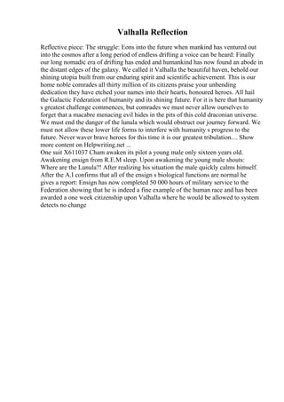Valhalla Reflection
Reflective piece: The struggle: Eons into the future when mankind has ventured out
into the cosmos after a long period of endless drifting a voice can be heard: Finally
our long nomadic era of drifting has ended and humankind has now found an abode in
the distant edges of the galaxy. We called it Valhalla the beautiful haven, behold our
shining utopia built from our enduring spirit and scientific achievement. This is our
home noble comrades all thirty million of its citizens praise your unbending
dedication they have etched your names into their hearts, honoured heroes. All hail
the Galactic Federation of humanity and its shining future. For it is here that humanity
s greatest challenge commences, but comrades we must never allow ourselves to
forget that a macabre menacing evil hides in the pits of this cold draconian universe.
We must end the danger of the lunula which would obstruct our journey forward. We
must not allow these lower life forms to interfere with humanity s progress to the
future. Never waver brave heroes for this time it is our greatest tribulation.... Show
more content on Helpwriting.net ...
One suit X611037 Cham awaken its pilot a young male only sixteen years old.
Awakening ensign from R.E.M sleep. Upon awakening the young male shouts:
Where are the Lunula?! After realizing his situation the male quickly calms himself.
After the A.I confirms that all of the ensign s biological functions are normal he
gives a report: Ensign has now completed 50 000 hours of military service to the
Federation showing that he is indeed a fine example of the human race and has been
awarded a one week citizenship upon Valhalla where he would be allowed to system
detects no change
 