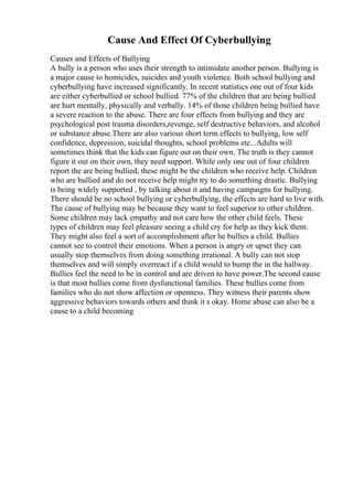 Cause And Effect Of Cyberbullying
Causes and Effects of Bullying
A bully is a person who uses their strength to intimidate another person. Bullying is
a major cause to homicides, suicides and youth violence. Both school bullying and
cyberbullying have increased significantly. In recent statistics one out of four kids
are either cyberbullied or school bullied. 77% of the children that are being bullied
are hurt mentally, physically and verbally. 14% of those children being bullied have
a severe reaction to the abuse. There are four effects from bullying and they are
psychological post trauma disorders,revenge, self destructive behaviors, and alcohol
or substance abuse.There are also various short term effects to bullying, low self
confidence, depression, suicidal thoughts, school problems etc...Adults will
sometimes think that the kids can figure out on their own. The truth is they cannot
figure it out on their own, they need support. While only one out of four children
report the are being bullied, these might be the children who receive help. Children
who are bullied and do not receive help might try to do something drastic. Bullying
is being widely supported , by talking about it and having campaigns for bullying.
There should be no school bullying or cyberbullying, the effects are hard to live with.
The cause of bullying may be because they want to feel superior to other children.
Some children may lack empathy and not care how the other child feels. These
types of children may feel pleasure seeing a child cry for help as they kick them.
They might also feel a sort of accomplishment after he bullies a child. Bullies
cannot see to control their emotions. When a person is angry or upset they can
usually stop themselves from doing something irrational. A bully can not stop
themselves and will simply overreact if a child would to bump the in the hallway.
Bullies feel the need to be in control and are driven to have power.The second cause
is that most bullies come from dysfunctional families. These bullies come from
families who do not show affection or openness. They witness their parents show
aggressive behaviors towards others and think it s okay. Home abuse can also be a
cause to a child becoming
 