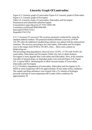 Linearity Graph Of Lamivudine
Figure 4.3: Linearity graph of Lamivudine Figure 4.4: Linearity graph of Zidovudine
Figure 4.5: Linearity graph of Nevirapine
Table 4.4: Linearity results of Lamivudine, Zidovudine and Nevirapine
ParametersLamivudineZidovudineNevirapine
Concentration range (Вµg/mL)15 7530 15020 100
Correlation coefficient0.9990.9990.999
Intercept518.9610.7234.2
Slope468137613754
4.3.1.3 Accuracy (% recovery) The accuracy parameter conducted by using the
standard addition method. The proposed method afforded a recovery of 99.49
101.54% after the additional standard drug solution was spiked with the analyzed test
solutions. The recovery percentages for Lamivudine, Zidovudine and Nevirapine
were in the ranges from 99.80 to 101.06%, from ... Show more content on
Helpwriting.net ...
The percentage drug degradations observed were 14.39%, 13.73% and 16.66% for
Lamivudine, Zidovudine and Nevirapine (Table 4.8), here in alkali medium,
Nevirapine is more degrade than Lamivudine and Zidovudine. Here, at the retention
time (Rt) of selected drugs, no degradant peaks were noticed (Figure 4.9). Figure
4.9: A typical HPLC chromatogram of alkali stressed sample of Lamivudine,
Zidovudine and Nevirapine
4.3.2.3 Oxidative degradation of Lamivudine, Zidovudine and Nevirapine in 3%
H2O2 at room temperature (RT) for approximately 30 min under reflux conditions
The sample and drug substances were treated with a 3% solution of hydrogen
peroxide and kept at room temperature (RT) under reflux conditions for
approximately 30
 
