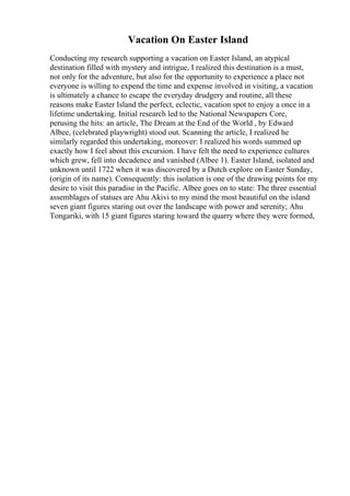 Vacation On Easter Island
Conducting my research supporting a vacation on Easter Island, an atypical
destination filled with mystery and intrigue, I realized this destination is a must,
not only for the adventure, but also for the opportunity to experience a place not
everyone is willing to expend the time and expense involved in visiting, a vacation
is ultimately a chance to escape the everyday drudgery and routine, all these
reasons make Easter Island the perfect, eclectic, vacation spot to enjoy a once in a
lifetime undertaking. Initial research led to the National Newspapers Core,
perusing the hits: an article, The Dream at the End of the World , by Edward
Albee, (celebrated playwright) stood out. Scanning the article, I realized he
similarly regarded this undertaking, moreover: I realized his words summed up
exactly how I feel about this excursion. I have felt the need to experience cultures
which grew, fell into decadence and vanished (Albee 1). Easter Island, isolated and
unknown until 1722 when it was discovered by a Dutch explore on Easter Sunday,
(origin of its name). Consequently: this isolation is one of the drawing points for my
desire to visit this paradise in the Pacific. Albee goes on to state: The three essential
assemblages of statues are Ahu Akivi to my mind the most beautiful on the island
seven giant figures staring out over the landscape with power and serenity; Ahu
Tongariki, with 15 giant figures staring toward the quarry where they were formed,
 