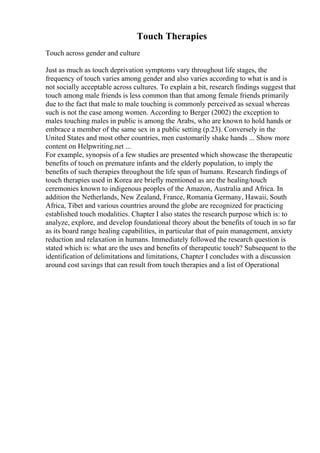 Touch Therapies
Touch across gender and culture
Just as much as touch deprivation symptoms vary throughout life stages, the
frequency of touch varies among gender and also varies according to what is and is
not socially acceptable across cultures. To explain a bit, research findings suggest that
touch among male friends is less common than that among female friends primarily
due to the fact that male to male touching is commonly perceived as sexual whereas
such is not the case among women. According to Berger (2002) the exception to
males touching males in public is among the Arabs, who are known to hold hands or
embrace a member of the same sex in a public setting (p.23). Conversely in the
United States and most other countries, men customarily shake hands ... Show more
content on Helpwriting.net ...
For example, synopsis of a few studies are presented which showcase the therapeutic
benefits of touch on premature infants and the elderly population, to imply the
benefits of such therapies throughout the life span of humans. Research findings of
touch therapies used in Korea are briefly mentioned as are the healing/touch
ceremonies known to indigenous peoples of the Amazon, Australia and Africa. In
addition the Netherlands, New Zealand, France, Romania Germany, Hawaii, South
Africa, Tibet and various countries around the globe are recognized for practicing
established touch modalities. Chapter I also states the research purpose which is: to
analyze, explore, and develop foundational theory about the benefits of touch in so far
as its board range healing capabilities, in particular that of pain management, anxiety
reduction and relaxation in humans. Immediately followed the research question is
stated which is: what are the uses and benefits of therapeutic touch? Subsequent to the
identification of delimitations and limitations, Chapter I concludes with a discussion
around cost savings that can result from touch therapies and a list of Operational
 