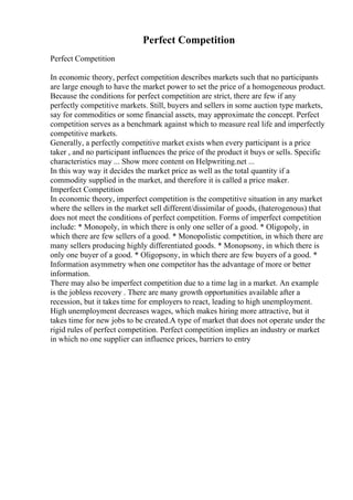 Perfect Competition
Perfect Competition
In economic theory, perfect competition describes markets such that no participants
are large enough to have the market power to set the price of a homogeneous product.
Because the conditions for perfect competition are strict, there are few if any
perfectly competitive markets. Still, buyers and sellers in some auction type markets,
say for commodities or some financial assets, may approximate the concept. Perfect
competition serves as a benchmark against which to measure real life and imperfectly
competitive markets.
Generally, a perfectly competitive market exists when every participant is a price
taker , and no participant influences the price of the product it buys or sells. Specific
characteristics may ... Show more content on Helpwriting.net ...
In this way way it decides the market price as well as the total quantity if a
commodity supplied in the market, and therefore it is called a price maker.
Imperfect Competition
In economic theory, imperfect competition is the competitive situation in any market
where the sellers in the market sell different/dissimilar of goods, (haterogenous) that
does not meet the conditions of perfect competition. Forms of imperfect competition
include: * Monopoly, in which there is only one seller of a good. * Oligopoly, in
which there are few sellers of a good. * Monopolistic competition, in which there are
many sellers producing highly differentiated goods. * Monopsony, in which there is
only one buyer of a good. * Oligopsony, in which there are few buyers of a good. *
Information asymmetry when one competitor has the advantage of more or better
information.
There may also be imperfect competition due to a time lag in a market. An example
is the jobless recovery . There are many growth opportunities available after a
recession, but it takes time for employers to react, leading to high unemployment.
High unemployment decreases wages, which makes hiring more attractive, but it
takes time for new jobs to be created.A type of market that does not operate under the
rigid rules of perfect competition. Perfect competition implies an industry or market
in which no one supplier can influence prices, barriers to entry
 