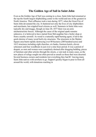 The Golden Age of Sail in Saint John
Even as the Golden Age of Sail was coming to a close, Saint John had remained at
the top the fourth largest shipbuilding center in the world and one of the greatest in
North America. Their affluence took a turn during 1877, when the Great Fire of
Saint John devastated the city. It shattered not only the lives of city shipbuilders
and merchants, but crippled local citizens as well. Summers in Saint John were
typically dry and muggy, though on June 20, 1877 there was an eerie
uncharacteristic breeze. Although the cause of the original spark remains
unknown, it is believed to have started from McLaughlan Son s boiler shop or
from a nearby sawmill. As wood is a naturally rapid burning agent, it led to the
quick demise of many wood built city structures. The structures in the Market
Square area burnt rapidly destroying over 80 hectares (200 hundred acres) and
1612 structures including eight churches, six banks, fourteen hotels, eleven
schooners and four woodboats in just over a nine hour period. It was a period of
despair, as men and women were completely drained after dragging bedding, pieces
of furniture and other articles through the streets, a vain task in many cases, as the
new places of refuge sought out often proved as unsafe as those that were deserted.
Several business owners and residents lost everything they had В¬ leaving many
Saint John natives with nowhere to go. Support quickly began to pour in from all
around the world, with donations reaching in
 
