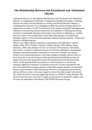 The Relationship Between Job Enrichment and Abdominal
Obesity
A Research Review of The Relationship Between Job Enrichment and Abdominal
Obesity: A Longitudinal Field Study of Apparently Healthy Individuals A Starting
Point for the Gap in Seeing Obesity as a Eating and Mental Disorder Obesity is
something that American s are struggling to deal with, and are hearing about on a
regular basis in today s world. From obesity in the media, both health and appearance
oriented, to the growing concerns about how this epidemic is affecting our society,
research is consistently figuring out the many ways obesity is affecting us. Another
area of concern is the occupational world; from union groups, to occupational
therapists, there is a focus towards acquiring a balance between optimal... Show more
content on Helpwriting.net ...
Obesity also affects hiring, evaluations, expectations, and individual s salaries
(Judge Cable, 2011; Pingitore, Dugoni, Tindale, Spring, 1994; Shapiro, King,
Quinones, 2007), this produces its own set of issues for businesses, individuals,
and society; it creates a multitude of issues for social psychologists, occupational
therapists, and psychoanalytic counselors to work with. Another way obesity
relates to the counseling practice, is the sheer number of people who are obese or
have been; this is an issue because of the psychological manifestations that can
happen from not only being obese, but in becoming and recovering from being
obese. As the general public has obesity as a main concern, it is not having
adequate support for treatment. Counselors across the US deal with patients that
have internalized the messages passed on from their parents and their environment.
Doctors and Counselors both help patients who have a biologically based obesity,
and yet still have some or the same cognitive issues that other people with obesity
face. Does the lack of research supporting obesity as a DSM V eating disorder, like
anorexia nervosa, have any kind of impact on the amount of treatment, support, and
recovery for individuals with obesity? METHODS Research Design
 