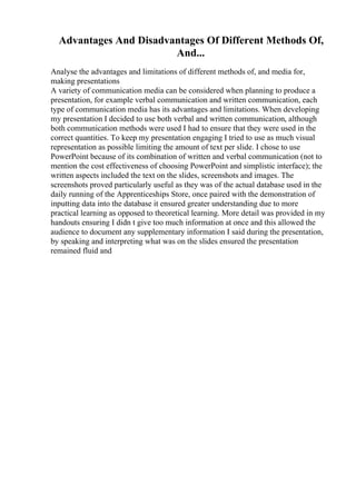 Advantages And Disadvantages Of Different Methods Of,
And...
Analyse the advantages and limitations of different methods of, and media for,
making presentations
A variety of communication media can be considered when planning to produce a
presentation, for example verbal communication and written communication, each
type of communication media has its advantages and limitations. When developing
my presentation I decided to use both verbal and written communication, although
both communication methods were used I had to ensure that they were used in the
correct quantities. To keep my presentation engaging I tried to use as much visual
representation as possible limiting the amount of text per slide. I chose to use
PowerPoint because of its combination of written and verbal communication (not to
mention the cost effectiveness of choosing PowerPoint and simplistic interface); the
written aspects included the text on the slides, screenshots and images. The
screenshots proved particularly useful as they was of the actual database used in the
daily running of the Apprenticeships Store, once paired with the demonstration of
inputting data into the database it ensured greater understanding due to more
practical learning as opposed to theoretical learning. More detail was provided in my
handouts ensuring I didn t give too much information at once and this allowed the
audience to document any supplementary information I said during the presentation,
by speaking and interpreting what was on the slides ensured the presentation
remained fluid and
 