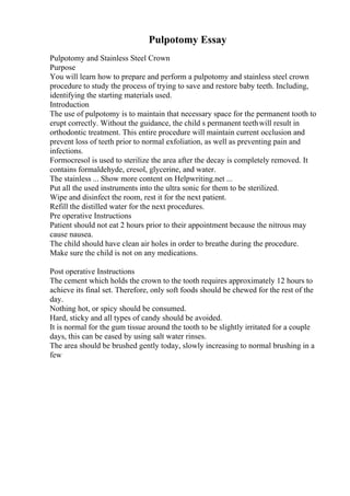 Pulpotomy Essay
Pulpotomy and Stainless Steel Crown
Purpose
You will learn how to prepare and perform a pulpotomy and stainless steel crown
procedure to study the process of trying to save and restore baby teeth. Including,
identifying the starting materials used.
Introduction
The use of pulpotomy is to maintain that necessary space for the permanent tooth to
erupt correctly. Without the guidance, the child s permanent teethwill result in
orthodontic treatment. This entire procedure will maintain current occlusion and
prevent loss of teeth prior to normal exfoliation, as well as preventing pain and
infections.
Formocresol is used to sterilize the area after the decay is completely removed. It
contains formaldehyde, cresol, glycerine, and water.
The stainless ... Show more content on Helpwriting.net ...
Put all the used instruments into the ultra sonic for them to be sterilized.
Wipe and disinfect the room, rest it for the next patient.
Refill the distilled water for the next procedures.
Pre operative Instructions
Patient should not eat 2 hours prior to their appointment because the nitrous may
cause nausea.
The child should have clean air holes in order to breathe during the procedure.
Make sure the child is not on any medications.
Post operative Instructions
The cement which holds the crown to the tooth requires approximately 12 hours to
achieve its final set. Therefore, only soft foods should be chewed for the rest of the
day.
Nothing hot, or spicy should be consumed.
Hard, sticky and all types of candy should be avoided.
It is normal for the gum tissue around the tooth to be slightly irritated for a couple
days, this can be eased by using salt water rinses.
The area should be brushed gently today, slowly increasing to normal brushing in a
few
 