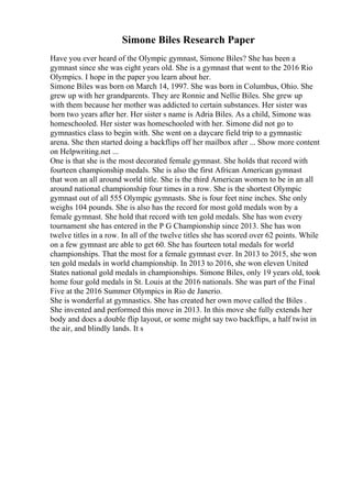 Simone Biles Research Paper
Have you ever heard of the Olympic gymnast, Simone Biles? She has been a
gymnast since she was eight years old. She is a gymnast that went to the 2016 Rio
Olympics. I hope in the paper you learn about her.
Simone Biles was born on March 14, 1997. She was born in Columbus, Ohio. She
grew up with her grandparents. They are Ronnie and Nellie Biles. She grew up
with them because her mother was addicted to certain substances. Her sister was
born two years after her. Her sister s name is Adria Biles. As a child, Simone was
homeschooled. Her sister was homeschooled with her. Simone did not go to
gymnastics class to begin with. She went on a daycare field trip to a gymnastic
arena. She then started doing a backflips off her mailbox after ... Show more content
on Helpwriting.net ...
One is that she is the most decorated female gymnast. She holds that record with
fourteen championship medals. She is also the first African American gymnast
that won an all around world title. She is the third American women to be in an all
around national championship four times in a row. She is the shortest Olympic
gymnast out of all 555 Olympic gymnasts. She is four feet nine inches. She only
weighs 104 pounds. She is also has the record for most gold medals won by a
female gymnast. She hold that record with ten gold medals. She has won every
tournament she has entered in the P G Championship since 2013. She has won
twelve titles in a row. In all of the twelve titles she has scored over 62 points. While
on a few gymnast are able to get 60. She has fourteen total medals for world
championships. That the most for a female gymnast ever. In 2013 to 2015, she won
ten gold medals in world championship. In 2013 to 2016, she won eleven United
States national gold medals in championships. Simone Biles, only 19 years old, took
home four gold medals in St. Louis at the 2016 nationals. She was part of the Final
Five at the 2016 Summer Olympics in Rio de Janerio.
She is wonderful at gymnastics. She has created her own move called the Biles .
She invented and performed this move in 2013. In this move she fully extends her
body and does a double flip layout, or some might say two backflips, a half twist in
the air, and blindly lands. It s
 