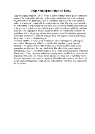 Deep Neck Space Infection Essay
Deep neck space infection (DNSI) means infection in the potential spaces and fascial
planes of the neck, either with abscess formation or cellulitis. Before the antibiotic
era, infections of the deep fascial spaces of the head and neck were fairly common
and were a source of considerable morbidity and mortality. The advent of antibiotics
has reduced the overall number of deep neck space infections but the same still occur
in the general population, with a definite potential for significant morbidity, and even
mortality, with improper or delayed treatment. DNSI are found more commonly in
individuals of specific groups such as, immunocompromised individuals recovering
from organ transplants or chemotherapy, or those with acquired immunodeficiency...
Show more content on Helpwriting.net ...
Treatment of DNSI includes antibiotic therapy, airway management and surgical
intervention. Management of DNSI is traditionally based on prompt surgical
drainage of the abscess followed by antibiotics or nonsurgical treatment using
appropriate antibiotics in the case of cellulitis. The advent of modern imaging
techniques has made it possible to diagnose these complications earlier and to localize
them exactly. Proper diagnosis and prompt management can effectively overcome the
disease and provide a cure without complications. The main aim of our study was to
share our experience in terms of presentation, clinical trends, common sites involved,
bacteriology, management, complications, and outcomes. The study also emphasizes
the importance
 