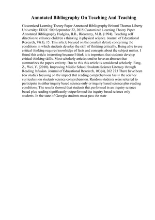 Annotated Bibliography On Teaching And Teaching
Customized Learning Theory Paper Annotated Bibliography Brittani Thomas Liberty
University: EDUC 500 September 22, 2015 Customized Learning Theory Paper
Annotated Bibliography Hudgins, B.B., Riesenmy, M.R. (1994). Teaching self
direction to enhance children s thinking in physical science. Journal of Educational
Research, 88(1), 15. This article focused on the constant debate concerning the
conditions in which students develop the skill of thinking critically. Being able to use
critical thinking requires knowledge of facts and concepts about the subject matter. I
found this article interesting because I think it is important that students develop
critical thinking skills. Most scholarly articles tend to have an abstract that
summarizes the papers entirety. Due to this this article is considered scholarly. Fang,
Z., Wei, Y. (2010). Improving Middle School Students Science Literacy through
Reading Infusion. Journal of Educational Research, 103(4), 262 273 There have been
few studies focusing on the impact that reading comprehension has in the science
curriculum on students science comprehension. Random students were selected to
participate in either inquiry based science only or inquiry based science plus reading
conditions. The results showed that students that performed in an inquiry science
based plus reading significantly outperformed the inquiry based science only
students. In the state of Georgia students must pass the state
 