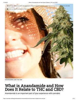7/19/2021 What is Anandamide and How Does It Relate to THC and CBD?
https://cannabis.net/blog/medical/what-is-anandamide-and-how-does-it-relate-to-thc-and-cbd 2/12
ANANDAMIDE AND THC CBD
What is Anandamide and How
Does It Relate to THC and CBD?
Anandamide is an important part of your experience with cannabis
 Edit Article (https://cannabis.net/mycannabis/c-blog-entry/update/what-is-anandamide-and-how-does-it-relate-to-thc-and-cbd)
 Article List (https://cannabis.net/mycannabis/c-blog)
 