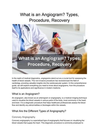 What is an Angiogram? Types,
Procedure, Recovery
In the realm of medical diagnostics, angiograms stand out as a crucial tool for assessing the
health of blood vessels. This non-invasive procedure has revolutionized the field of
cardiology, providing valuable insights into the cardiovascular system. In this comprehensive
guide, we will explore everything you need to know about angiograms, from the procedure
itself to its applications and significance in modern medicine.
What is an Angiogram?
An angiogram, also known as an arteriogram or angiography, is a medical imaging technique
used to visualize the blood vessels in various parts of the body, most commonly in the heart
and brain. It is a diagnostic procedure that helps healthcare professionals assess the blood
flow and identify any abnormalities or blockages within the vessels.
What Are the Different Types of Angiography?
Coronary Angiography
Coronary angiography is a specialized type of angiography that focuses on visualizing the
blood vessels that supply the heart. This diagnostic procedure is commonly employed to
 