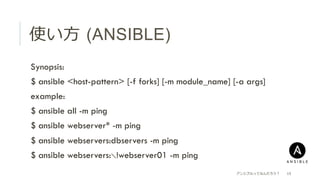 使い⽅方  (ANSIBLE)
 Synopsis:
 $ ansible <host-pattern> [-f forks] [-m module_name] [-a args]
 example:
 $ ansible all -m ping
 $ ansible webserver* -m ping
 $ ansible webservers:dbservers -m ping
 $ ansible webservers:＼!webserver01 -m ping
アンシブルってなんだろう？ 15
 