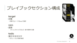 プレイブックセクション構成
 target
­ 対象
­  対象するノードをhostsで指定
 vars
­ 変数
­  （ディレクトリパスなど）後で使⽤用する値
 tasks
­ 実⾏行行するタスク
­  モジュールと引数の指定
アンシブルってなんだろう？ 18
 