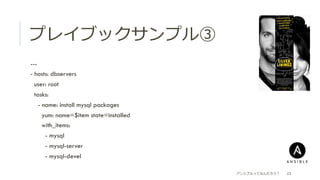 プレイブックサンプル③
 ---
 - hosts: dbservers
  user: root
  tasks:
  - name: install mysql packages
  yum: name=$item state=installed
  with_items:
  - mysql
  - mysql-server
  - mysql-devel
アンシブルってなんだろう？ 23
 