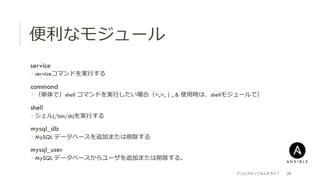 便便利利なモジュール
 service
­  serviceコマンドを実⾏行行する
   command
­  （単体で）shell コマンドを実⾏行行したい場合（<,>, | , & 使⽤用時は、shellモジュールで）
   shell
­  シェル(/bin/sh)を実⾏行行する
   mysql_db
­  MySQL データベースを追加または削除する
   mysql_user
­  MySQL データベースからユーザを追加または削除する。
アンシブルってなんだろう？ 29
 